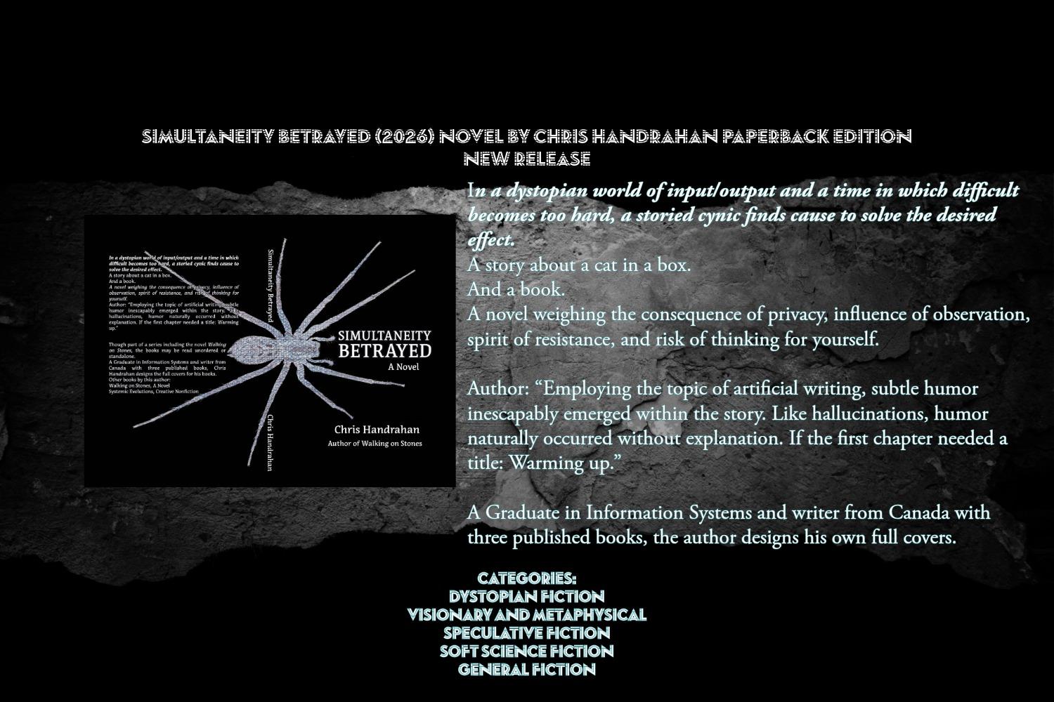 In a dystopian world of input/output and a time in which difficult becomes too hard, a storied cynic finds cause to solve the desired effect.
A story about a cat in a box.
And a book.
A novel weighing the consequence of privacy, influence of observation, spirit of resistance, and risk of thinking for yourself.
Author: “Employing the topic of artificial writing, subtle humor inescapably emerged within the story. Like hallucinations, humor naturally occurred without explanation. If the first chapter needed a title: Warming up.”

Though part of a series including the novel Walking on Stones, the books may be read unordered or standalone.
Chris Handrahan is a writer from Canada with three published books.
This Edition has a full cover designed by the author.
Categories:
Dystopian Fiction
Visionary and Metaphysical
Speculative Fiction
Soft Science Fiction
General Fiction