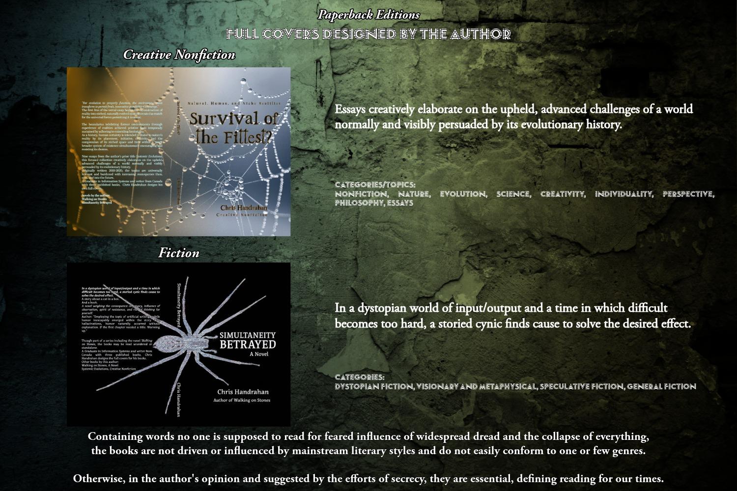 Containing words no one is supposed to read for feared influence of widespread dread and the collapse of everything, the books are not driven or influenced by mainstream literary styles and do not easily conform to one or few genres.

Otherwise, in the author's opinion and suggested by the efforts of secrecy, they are essential, defining reading for our times.


Simultaneity Betrayed (2026)
bookfinity.com/search?searc...
bookshop.org/beta-search?...
www.thriftbooks.com/a/chris-hand...
Survival of the Fittest? (2026)
www.amazon.com/dp/1738879275